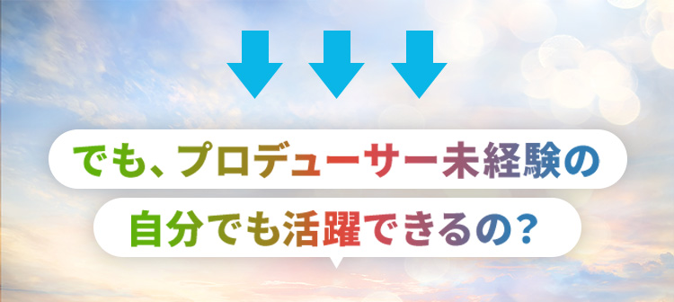 でも、プロデューサー未経験の自分でも活躍できるの？