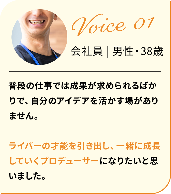 普段の仕事では成果が求められるばかりで、自分のアイデアを活かす場がありません。ライバーの才能を引き出し、一緒に成長していくプロデューサーになりたいと思いました。
