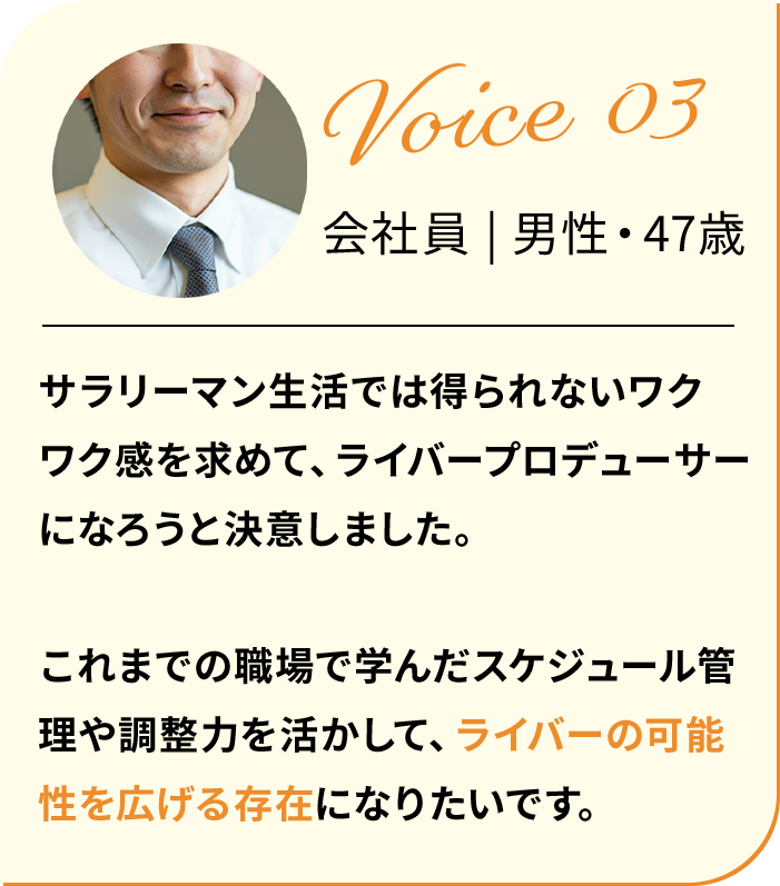 サラリーマン生活では得られないワクワク感を求めて、ライバープロデューサーになろうと決意しました。これまでの職場で学んだスケジュール管理や調整力を活かして、ライバーの可能性を広げる存在になりたいです。