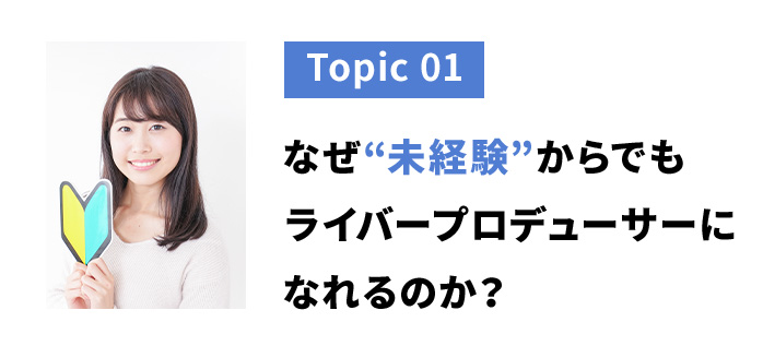 トピック１　なぜ未経験からでもライバープロデューサーになれるのか？