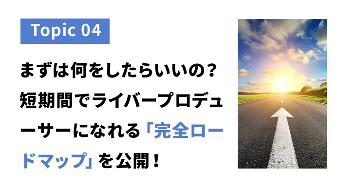 トピック４　まずは何をしたらいいの？短期間でライバープロデューサーになれる完全ロードマップを公開！