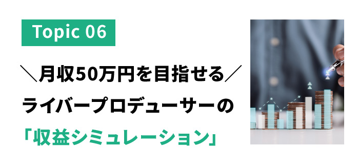 トピック６　月収50万円を目指せるライバープロデューサーの収益シミュレーション