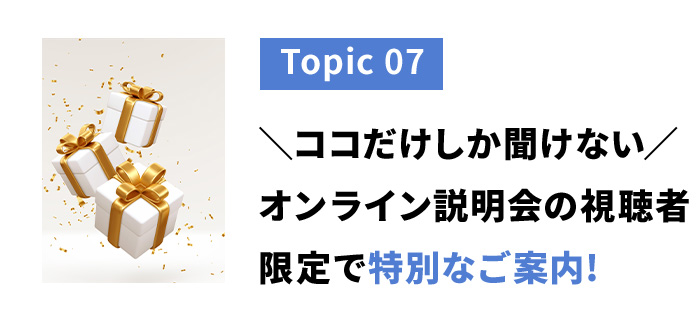 トピック７　ココだけしか聞けないオンライン説明会の視聴者限定で特別なご案内！
